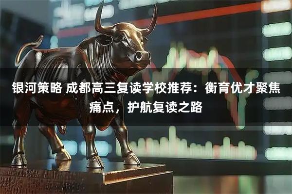 银河策略 成都高三复读学校推荐：衡育优才聚焦痛点，护航复读之路