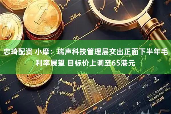 忠琦配资 小摩：瑞声科技管理层交出正面下半年毛利率展望 目标价上调至65港元