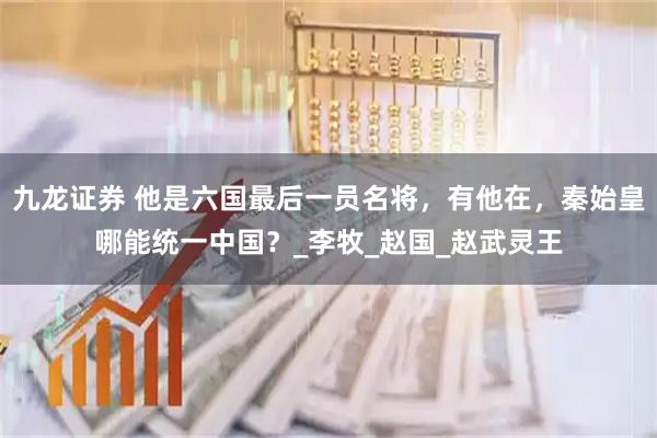 九龙证券 他是六国最后一员名将，有他在，秦始皇哪能统一中国？_李牧_赵国_赵武灵王