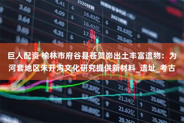 巨人配资 榆林市府谷县苍贺峁出土丰富遗物：为河套地区朱开沟文化研究提供新材料_遗址_考古