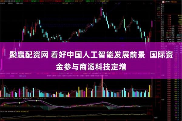 聚赢配资网 看好中国人工智能发展前景 国际资金参与商汤科技定增