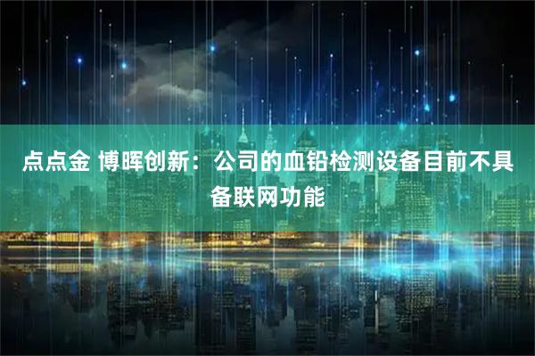 点点金 博晖创新：公司的血铅检测设备目前不具备联网功能