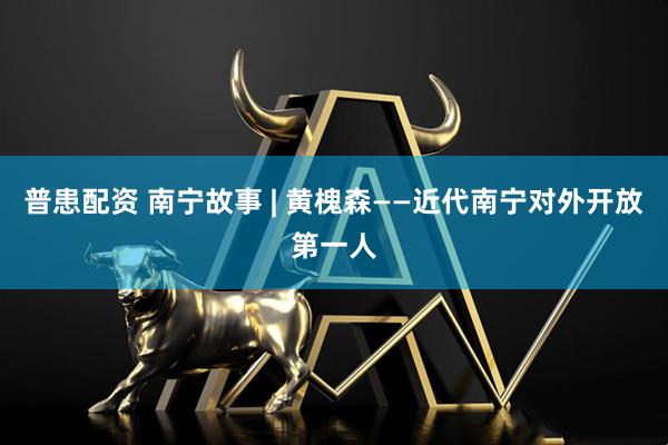 普患配资 南宁故事 | 黄槐森——近代南宁对外开放第一人