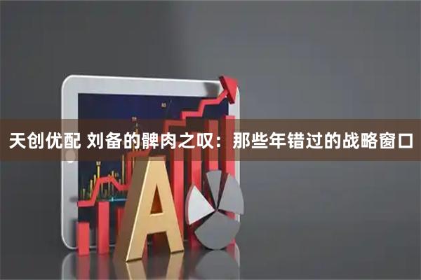 天创优配 刘备的髀肉之叹：那些年错过的战略窗口