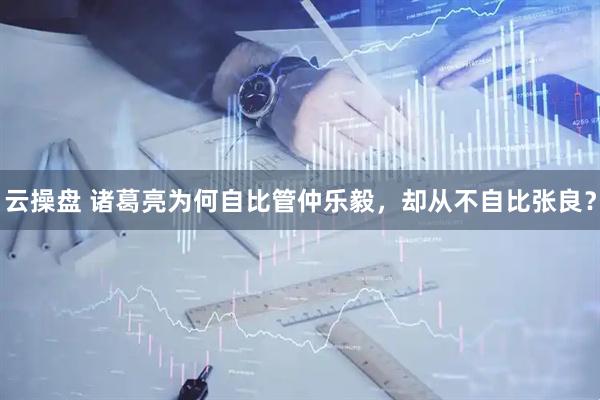 云操盘 诸葛亮为何自比管仲乐毅，却从不自比张良？
