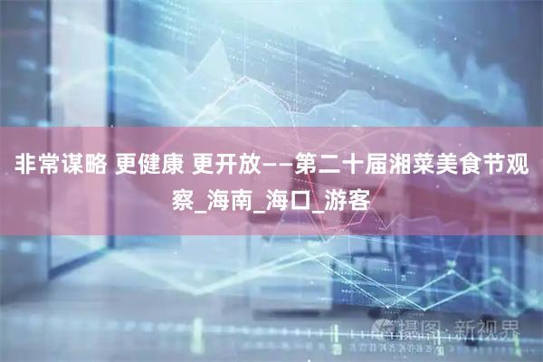 非常谋略 更健康 更开放——第二十届湘菜美食节观察_海南_海口_游客