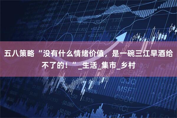 五八策略 “没有什么情绪价值，是一碗三江早酒给不了的！”_生活_集市_乡村