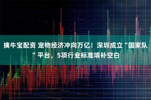 擒牛宝配资 宠物经济冲向万亿！深圳成立“国家队”平台，5项行业标准填补空白