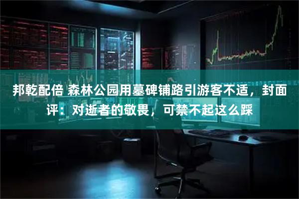 邦乾配倍 森林公园用墓碑铺路引游客不适，封面评：对逝者的敬畏，可禁不起这么踩