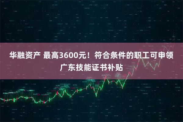 华融资产 最高3600元！符合条件的职工可申领广东技能证书补贴