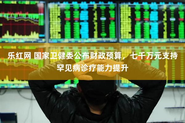 乐红网 国家卫健委公布财政预算，七千万元支持罕见病诊疗能力提升