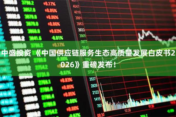 中盛投资 《中国供应链服务生态高质量发展白皮书2026》重磅发布！
