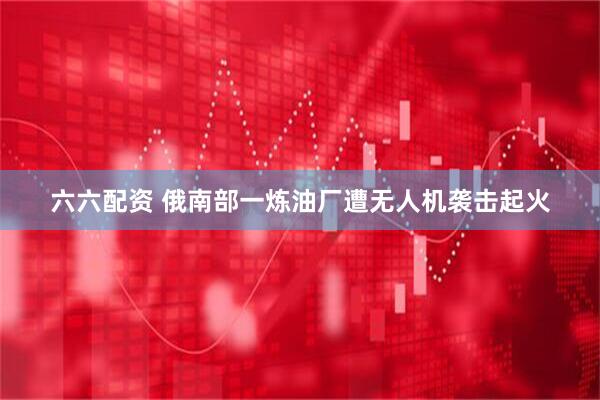 六六配资 俄南部一炼油厂遭无人机袭击起火