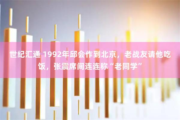 世纪汇通 1992年邱会作到北京，老战友请他吃饭，张震席间连连称“老同学”