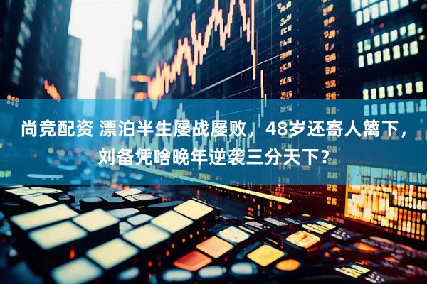 尚竞配资 漂泊半生屡战屡败,48岁还寄人篱下,刘备凭啥晚年逆袭三分天下?