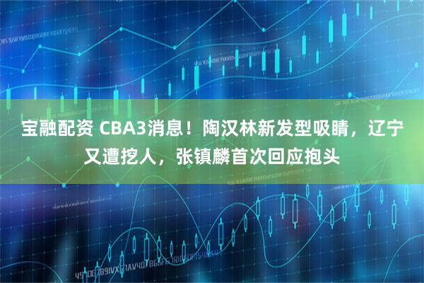 宝融配资 CBA3消息！陶汉林新发型吸睛，辽宁又遭挖人，张镇麟首次回应抱头