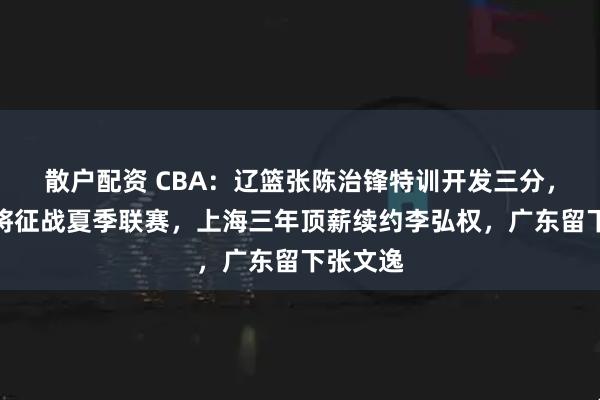 散户配资 CBA：辽篮张陈治锋特训开发三分，郭昊文将征战夏季联赛，上海三年顶薪续约李弘权，广东留下张文逸