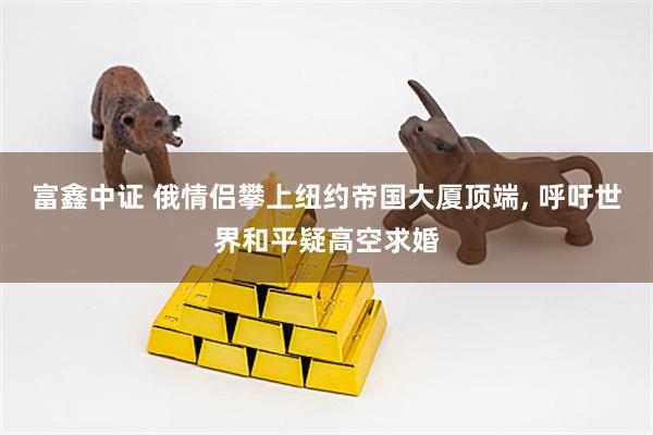 富鑫中证 俄情侣攀上纽约帝国大厦顶端, 呼吁世界和平疑高空求婚